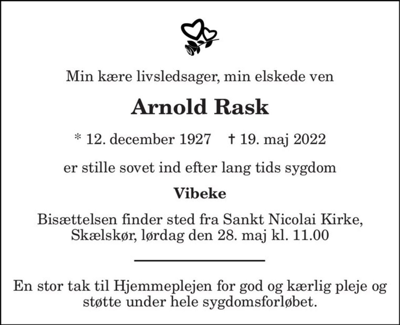 Min kære livsledsager, min elskede ven 
Arnold Rask
* 12. december 1927    ✝ 19. maj 2022
er stille sovet ind efter lang tids sygdom 
Vibeke 
Bisættelsen finder sted fra Sankt Nicolai Kirke, Skælskør, lørdag den 28. maj kl. 11.00
_____________  En stor tak til Hjemmeplejen for god og kærlig pleje og støtte under hele sygdomsforløbet.