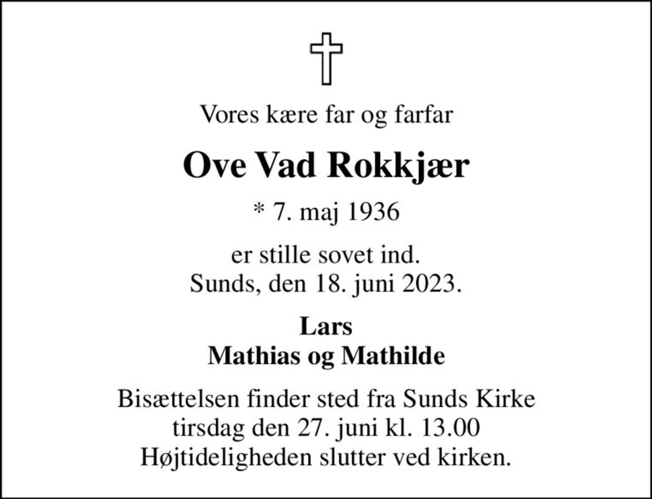 Vores kære far og farfar
Ove Vad Rokkjær
* 7. maj 1936
er stille sovet ind. Sunds, den 18. juni 2023.
Lars Mathias og Mathilde
Bisættelsen finder sted fra Sunds Kirke  tirsdag den 27. juni kl. 13.00  Højtideligheden slutter ved kirken.