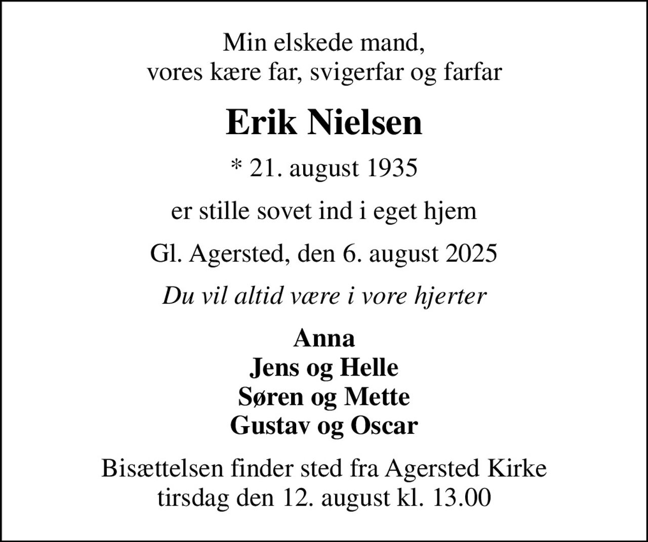 Min elskede mand, vores kære far, svigerfar og farfar
Erik Nielsen
* 21. august 1935
er stille sovet ind i eget hjem
Gl. Agersted, den 6. august 2025
Du vil altid være i vore hjerter
Anna Jens og Helle Søren og Mette Gustav og Oscar
Bisættelsen finder sted fra Agersted Kirke  tirsdag den 12. august kl. 13.00