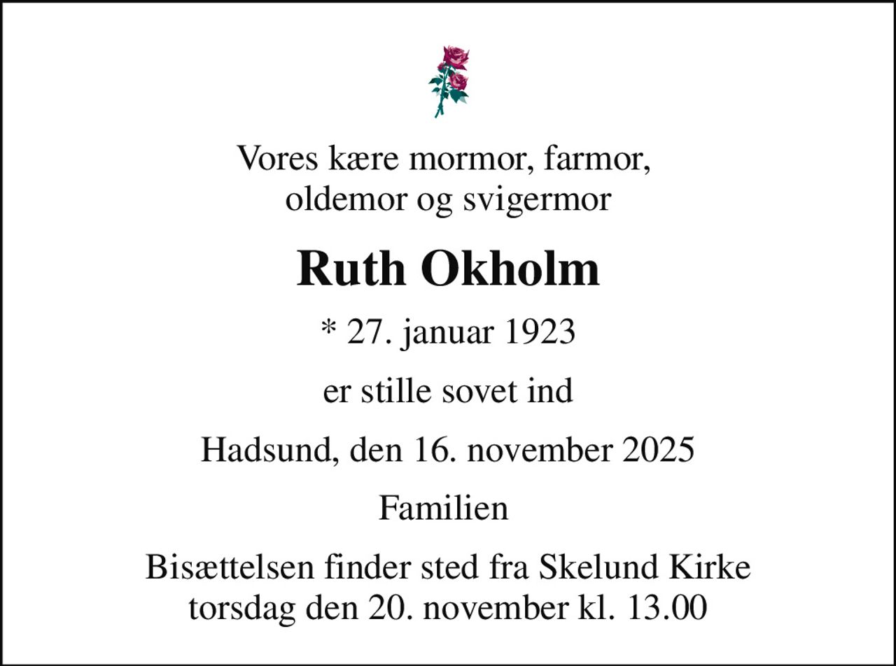 Vores kære mormor, farmor,  oldemor og svigermor
Ruth Okholm
* 27. januar 1923
er stille sovet ind
Hadsund, den 16. november 2025
Familien 
Bisættelsen finder sted fra Skelund Kirke  torsdag den 20. november kl. 13.00