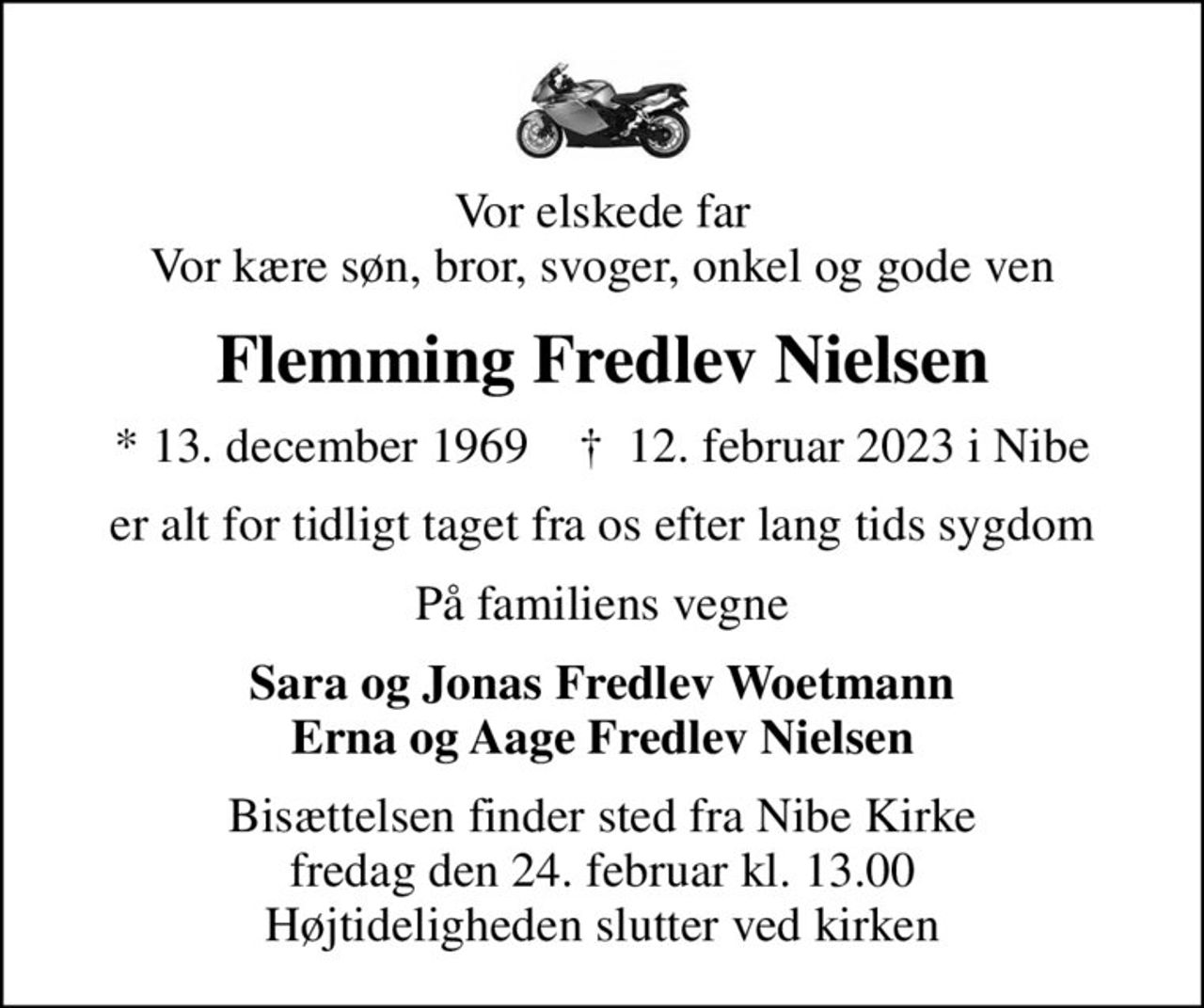 Vor elskede far Vor kære søn, bror, svoger, onkel og gode ven
Flemming Fredlev Nielsen
* 13. december 1969    ✝ 12. februar 2023 i Nibe
er alt for tidligt taget fra os efter lang tids sygdom
På familiens vegne
Sara og Jonas Fredlev Woetmann Erna og Aage Fredlev Nielsen
Bisættelsen finder sted fra Nibe Kirke  fredag den 24. februar kl. 13.00  Højtideligheden slutter ved kirken