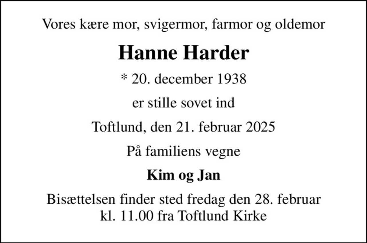 Vores kære mor, svigermor, farmor og oldemor
Hanne Harder
* 20. december 1938
er stille sovet ind
Toftlund, den 21. februar 2025
På familiens vegne
Kim og Jan
Bisættelsen finder sted fredag den 28. februar kl. 11.00 fra Toftlund Kirke