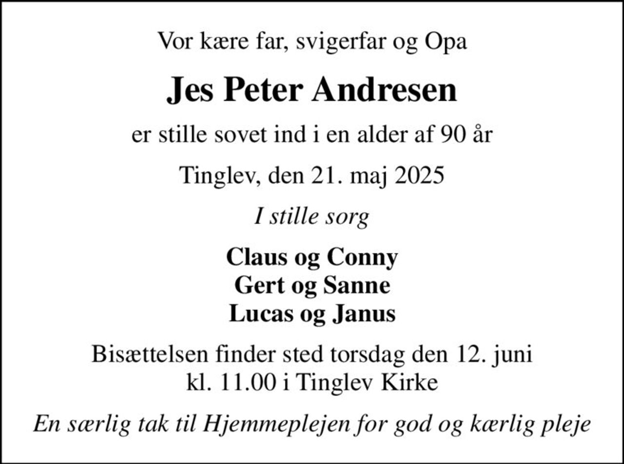 Vor kære far, svigerfar og Opa
Jes Peter Andresen
er stille sovet ind i en alder af 90 år
Tinglev, den 21. maj 2025
I stille sorg
Claus og Conny Gert og Sanne Lucas og Janus
Bisættelsen finder sted torsdag den 12. juni kl. 11.00 i Tinglev Kirke
En særlig tak til Hjemmeplejen for god og kærlig pleje