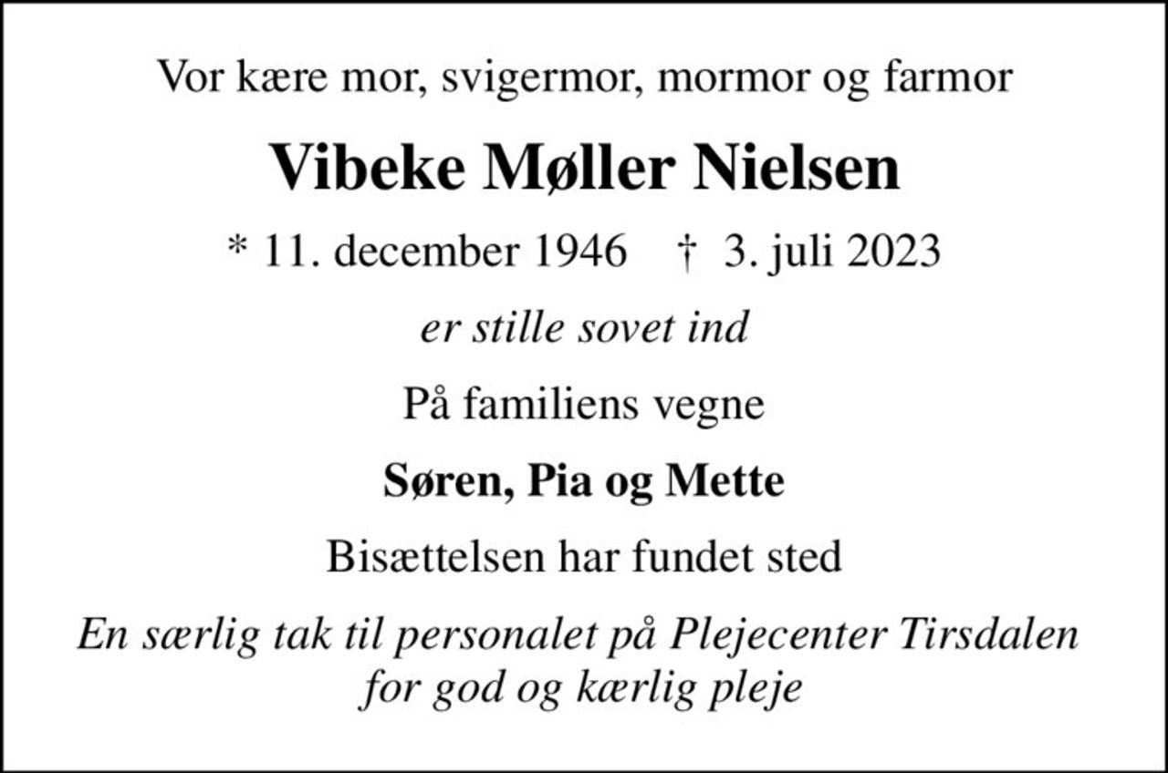 Vor kære mor, svigermor, mormor og farmor
Vibeke Møller Nielsen
* 11. december 1946    ✝ 3. juli 2023
er stille sovet ind
På familiens vegne
Søren, Pia og Mette
Bisættelsen har fundet sted
En særlig tak til personalet på Plejecenter Tirsdalen  for god og kærlig pleje