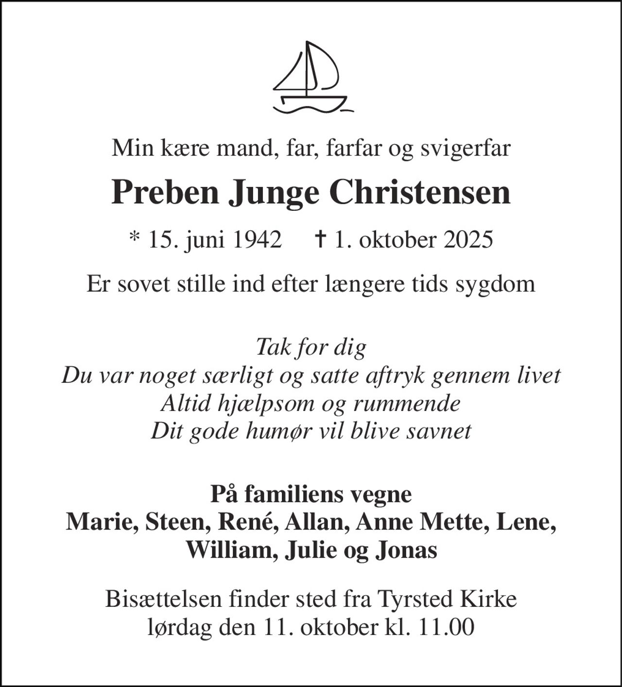 Min kære mand, far, farfar og svigerfar 
Preben Junge Christensen 
* 15. juni 1942     ✝ 1. oktober 2025 
Er sovet stille ind efter længere tids sygdom 
Tak for dig Du var noget særligt og satte aftryk gennem livet Altid hjælpsom og rummende Dit gode humør vil blive savnet 
På familiens vegne Marie, Steen, René, Allan, Anne Mette, Lene, William, Julie og Jonas 
Bisættelsen finder sted fra Tyrsted Kirke lørdag den 11. oktober kl. 11.00