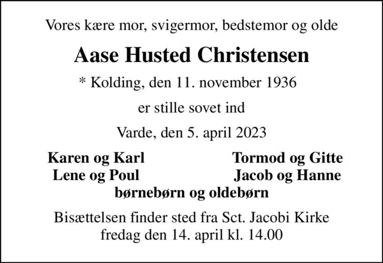 Vores kære mor, svigermor, bedstemor og olde
Aase Husted Christensen
* Kolding, den 11. november 1936  
er stille sovet ind
Varde, den 5. april 2023
Karen og Karl
Tormod og Gitte
Lene og Poul
Jacob og Hanne
Bisættelsen finder sted fra Sct. Jacobi Kirke  fredag den 14. april kl. 14.00