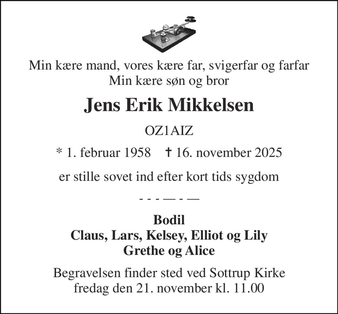 Min kære mand, vores kære far, svigerfar og farfar Min kære søn og bror 
Jens Erik Mikkelsen 
OZ1AIZ 
*​ 1. februar 1958​    ✝​ 16. november 2025 
er stille sovet ind efter kort tids sygdom 
‑ ‑ ‑ — ‑ — 
Bodil Claus, Lars, Kelsey, Elliot og Lily Grethe og Alice 
Begravelsen​ finder sted ved Sottrup Kirke​ fredag den 21. november​ kl. 11.00