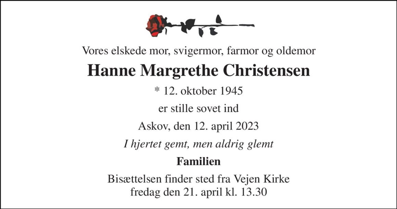 Vores elskede mor, svigermor, farmor og oldemor 
Hanne Margrethe Christensen 
* 12. oktober 1945 
er stille sovet ind 
Askov, den 12. april 2023 
I hjertet gemt, men aldrig glemt 
Familien 
Bisættelsen finder sted fra Vejen Kirke fredag den 21. april kl. 13.30