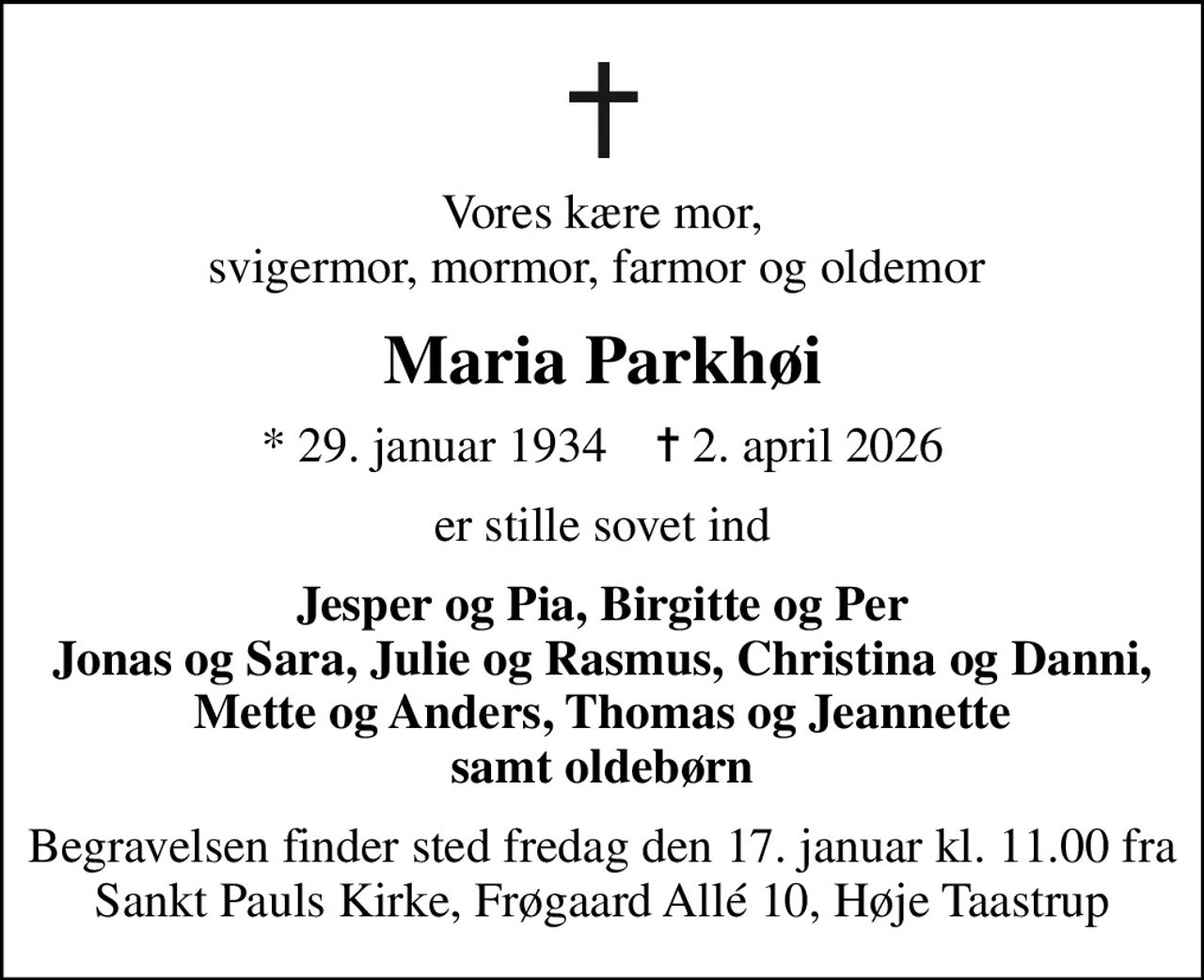Vores kære mor, svigermor, mormor, farmor og oldemor 
Maria Parkhøi
* 29. januar 1934    ✝ 2. april 2026
er stille sovet ind
Jesper og Pia, Birgitte og Per Jonas og Sara, Julie og Rasmus, Christina og Danni, Mette og Anders, Thomas og Jeannette samt oldebørn
Begravelsen finder sted fredag den 17. januar kl. 11.00 fra Sankt Pauls Kirke, Frøgaard Allé 10, Høje Taastrup