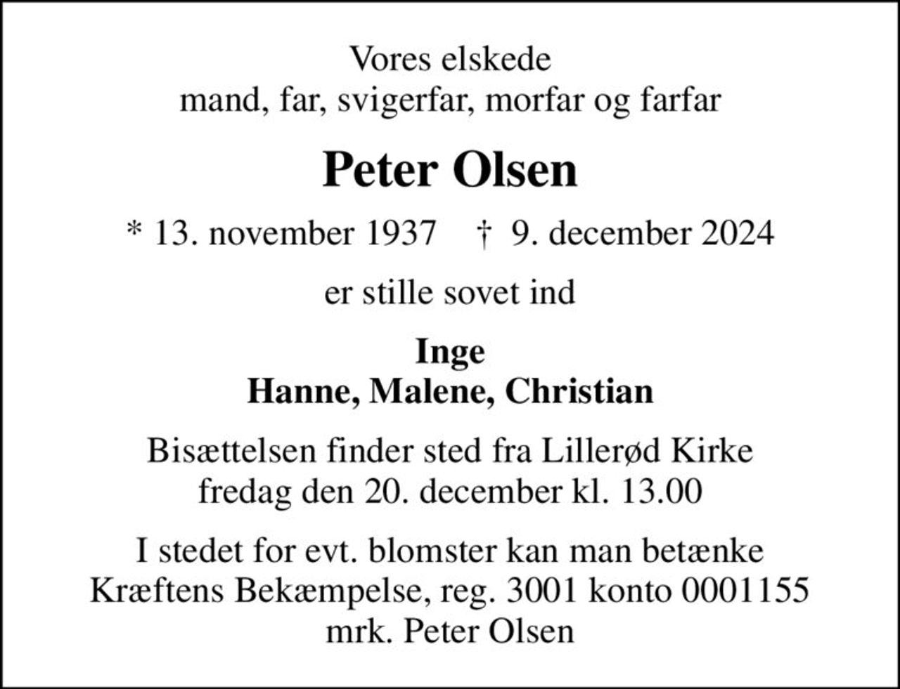 Vores elskede mand, far, svigerfar, morfar og farfar
Peter Olsen
* 13. november 1937    ✝ 9. december 2024
er stille sovet ind
Inge Hanne, Malene, Christian
Bisættelsen finder sted fra Lillerød Kirke  fredag den 20. december kl. 13.00 
I stedet for evt. blomster kan man betænke
					Kræftens Bekæmpelse reg.3001konto0001155mrk. Peter
					Olsen