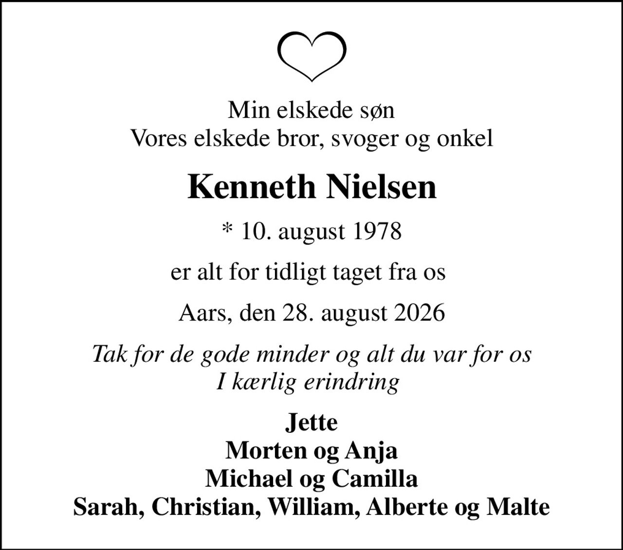 Min elskede søn Vores elskede bror, svoger og onkel
Kenneth Nielsen
* 10. august 1978
er alt for tidligt taget fra os 
Aars, den 28. august 2026
Tak for de gode minder og alt du var for os I kærlig erindring 
Jette Morten og Anja Michael og Camilla Sarah, Christian, William, Alberte og Malte