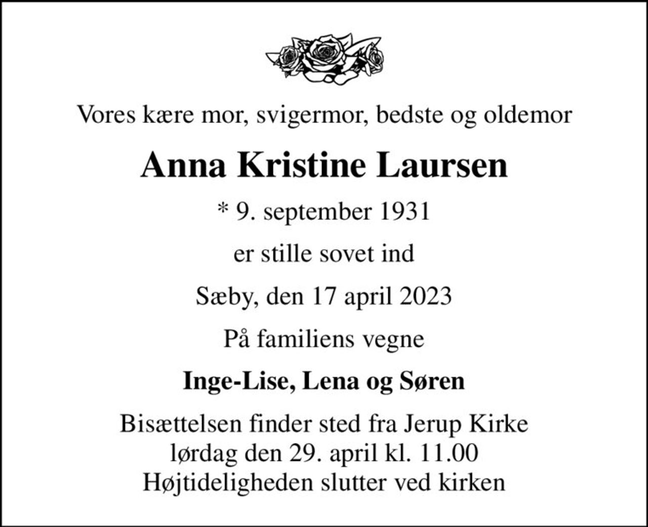 Vores kære mor, svigermor, bedste og oldemor
Anna Kristine Laursen
* 9. september 1931
er stille sovet ind
Sæby, den 17 april 2023
På familiens vegne
Inge-Lise, Lena og Søren
Bisættelsen finder sted fra Jerup Kirke  lørdag den 29. april kl. 11.00  Højtideligheden slutter ved kirken