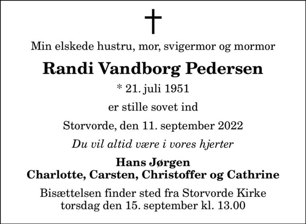 Min elskede hustru, mor, svigermor og mormor
Randi Vandborg Pedersen
* 21. juli 1951
er stille sovet ind
Storvorde, den 11. september 2022
Du vil altid være i vores hjerter
Hans Jørgen Charlotte, Carsten, Christoffer og Cathrine
Bisættelsen finder sted fra Storvorde Kirke  torsdag den 15. september kl. 13.00