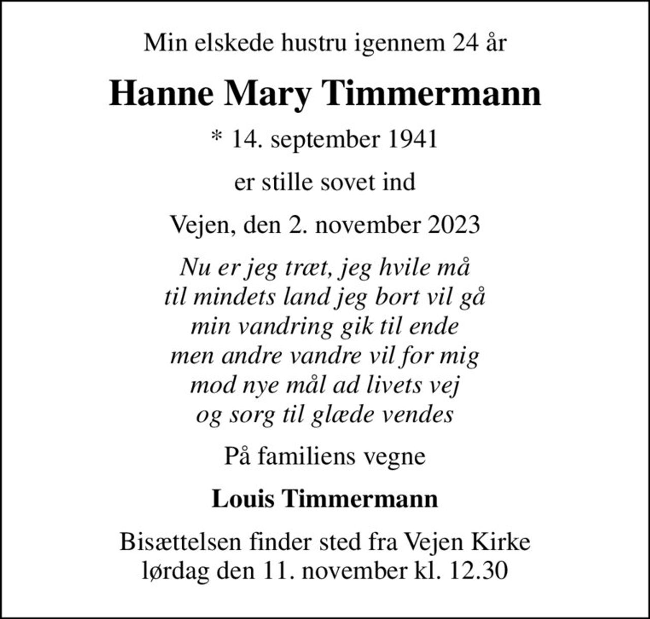 Min elskede hustru igennem 24 år
Hanne Mary Timmermann
* 14. september 1941
er stille sovet ind
Vejen, den 2. november 2023
Nu er jeg træt, jeg hvile må til mindets land jeg bort vil gå min vandring gik til ende men andre vandre vil for mig mod nye mål ad livets vej og sorg til glæde vendes
På familiens vegne
Louis Timmermann
Bisættelsen finder sted fra Vejen Kirke  lørdag den 11. november kl. 12.30