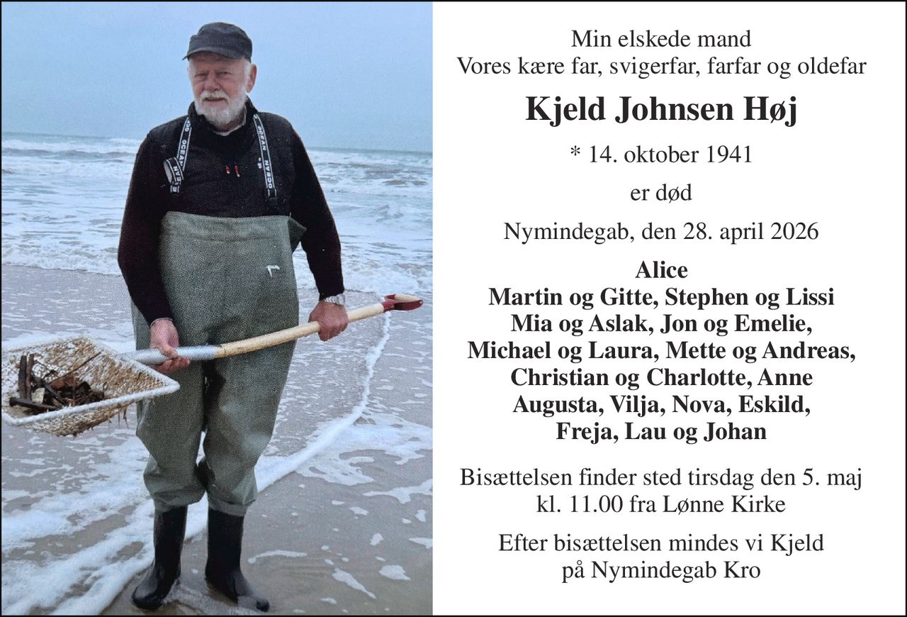 Min elskede mand Vores kære far, svigerfar, farfar og oldefar 
Kjeld Johnsen Høj 
* 14. oktober 1941 
er død 
Nymindegab, den 28. april 2026 
Alice Martin og Gitte, Stephen og Lissi Mia og Aslak, Jon og Emelie, Michael og Laura, Mette og Andreas, Christian og Charlotte, Anne Augusta, Vilja, Nova, Eskild, Freja, Lau og Johan 
Bisættelsen finder sted tirsdag den 5. maj kl. 11.00 fra Lønne Kirke 
Efter bisættelsen mindes vi Kjeld på Nymindegab Kro