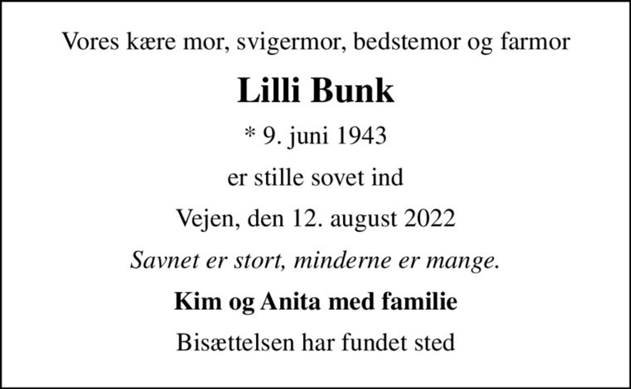 Vores kære mor, svigermor, bedstemor og farmor
Lilli Bunk
* 9. juni 1943
er stille sovet ind
Vejen, den 12. august 2022
Savnet er stort, minderne er mange.
Kim og Anita med familie
Bisættelsen har fundet sted