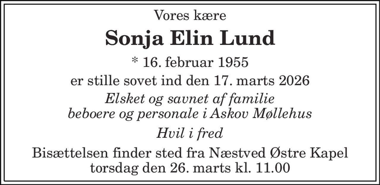 Vores kære 
Sonja Elin Lund 
* 16. februar 1955 
er stille sovet ind den 17. marts 2026 
Elsket og savnet af familie beboere og personale i Askov Møllehus 
Hvil i fred 
Bisættelsen finder sted fra Næstved Østre Kapel torsdag den 26. marts kl. 11.00