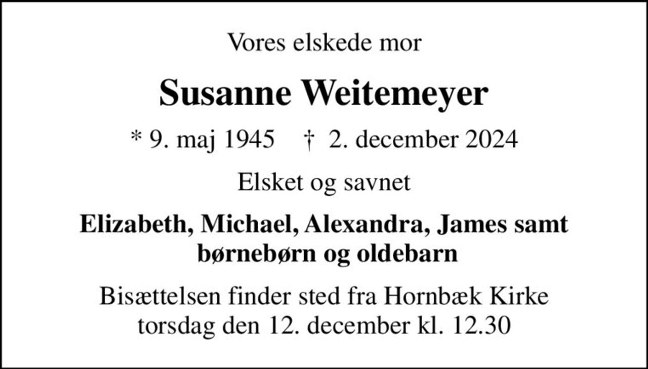 Vores elskede mor
Susanne Weitemeyer
* 9. maj 1945    ✝ 2. december 2024
Elsket og savnet
Elizabeth, Michael, Alexandra, James samt  børnebørn og oldebarn
Bisættelsen finder sted fra Hornbæk Kirke  torsdag den 12. december kl. 12.30
