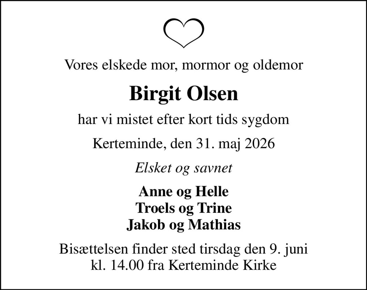 Vores elskede mor, mormor og oldemor
Birgit Olsen
har vi mistet efter kort tids sygdom
Kerteminde, den 31. maj 2026
Elsket og savnet
Anne og Helle Troels og Trine Jakob og Mathias
Bisættelsen finder sted tirsdag den 9. juni kl. 14.00 fra Kerteminde Kirke