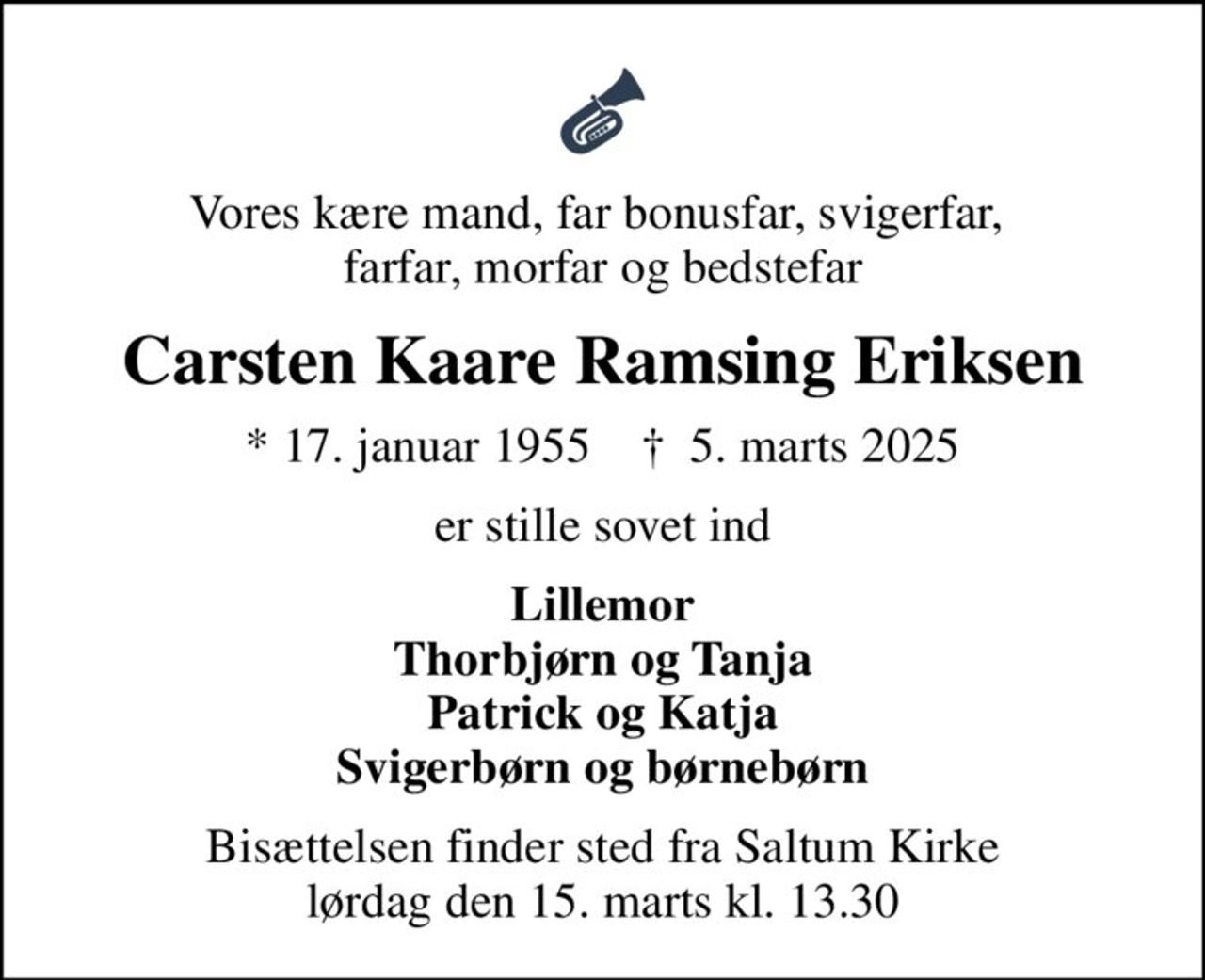 Vores kære mand, far bonusfar, svigerfar,  farfar, morfar og bedstefar
Carsten Kaare Ramsing  Eriksen
* 17. januar 1955    ✝ 5. marts 2025
er stille sovet ind
Lillemor Thorbjørn og Tanja Patrick og Katja Svigerbørn og børnebørn
Bisættelsen finder sted fra Saltum Kirke  lørdag den 15. marts kl. 13.30