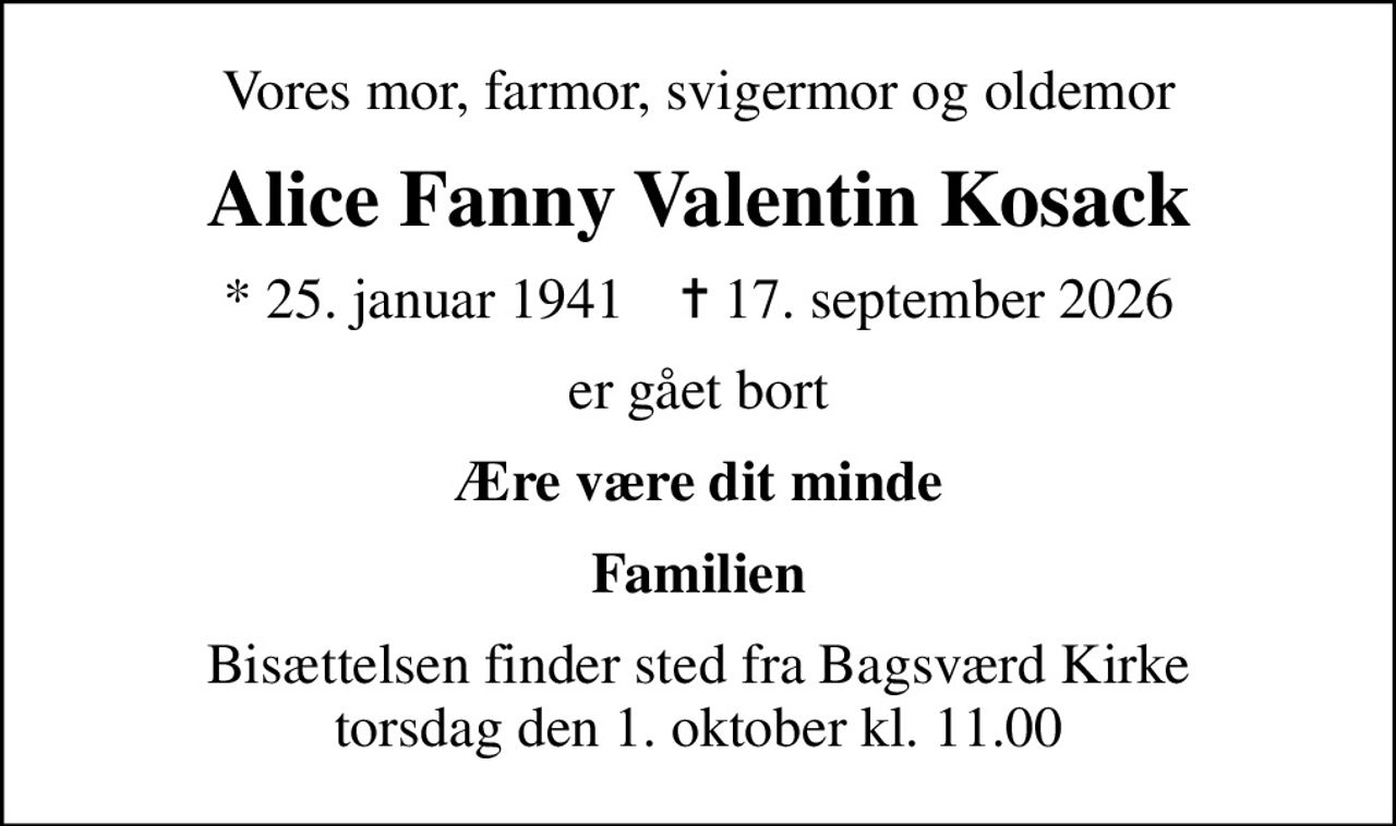 Vores mor, farmor, svigermor og oldemor
Alice Fanny Valentin Kosack
* 25. januar 1941    ✝ 17. september 2026
er gået bort
Ære være dit minde
Familien
Bisættelsen finder sted fra Bagsværd Kirke  torsdag den 1. oktober kl. 11.00