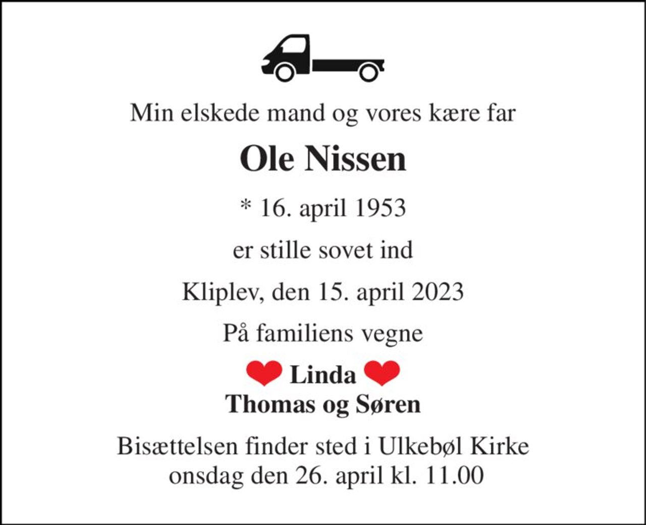 Min elskede mand og vores kære far 
Ole Nissen 
*​ 16. april 1953 
er stille sovet ind 
Kliplev, den 15. april 2023 
På familiens vegne 
Linda Thomas og Søren 
Bisættelsen​ finder sted i Ulkebøl Kirke  onsdag den 26. april​ kl. 11.00