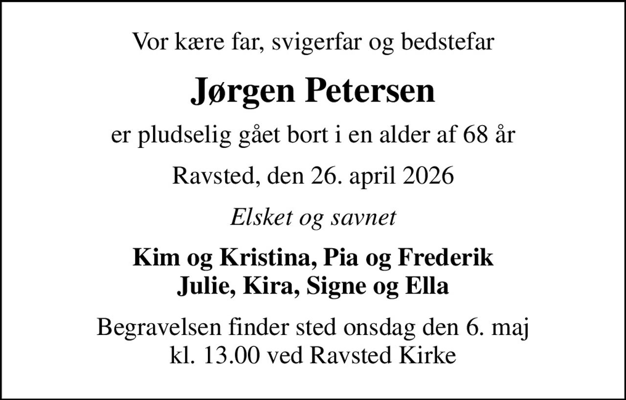 Vor kære far, svigerfar og bedstefar
Jørgen Petersen
er pludselig gået bort i en alder af 68 år
Ravsted, den 26. april 2026
Elsket og savnet
Kim og Kristina, Pia og Frederik Julie, Kira, Signe og Ella
Begravelsen finder sted onsdag den 6. maj kl. 13.00 ved Ravsted Kirke