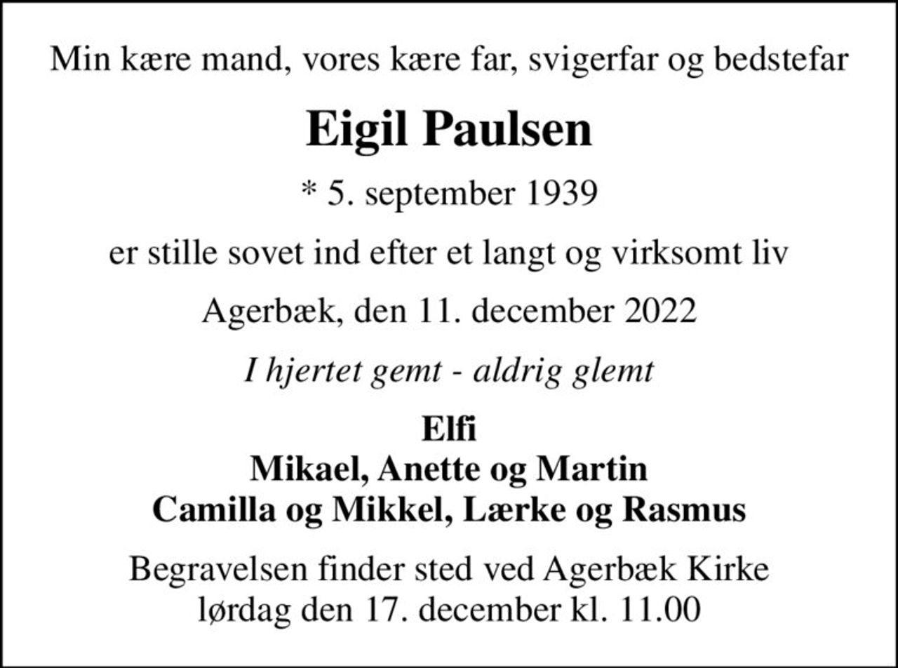 Min kære mand, vores kære far, svigerfar og bedstefar
Eigil Paulsen
* 5. september 1939
er stille sovet ind efter et langt og virksomt liv
Agerbæk, den 11. december 2022
I hjertet gemt - aldrig glemt
Elfi Mikael, Anette og Martin Camilla og Mikkel, Lærke og Rasmus
Begravelsen finder sted ved Agerbæk Kirke  lørdag den 17. december kl. 11.00