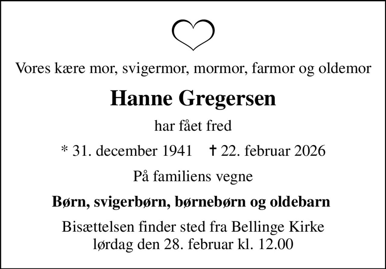 Vores kære mor, svigermor, mormor, farmor og oldemor
Hanne Gregersen
har fået fred
* 31. december 1941    ✝ 22. februar 2026
På familiens vegne
Børn, svigerbørn, børnebørn og oldebarn 
Bisættelsen finder sted fra Bellinge Kirke  lørdag den 28. februar kl. 12.00