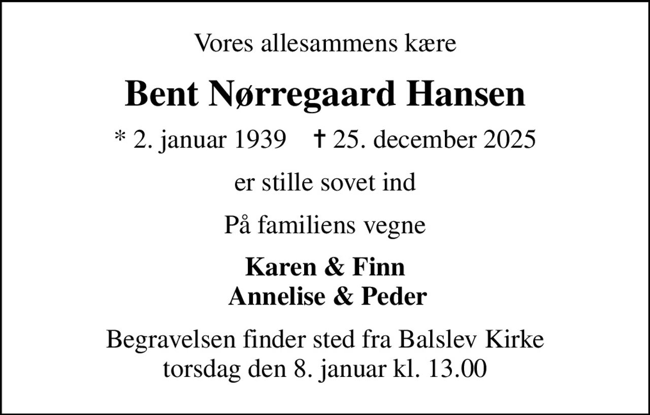 Vores allesammens kære
Bent Nørregaard Hansen
* 2. januar 1939    ✝ 25. december 2025
er stille sovet ind
På familiens vegne
Karen & Finn  Annelise & Peder
Begravelsen finder sted fra Balslev Kirke  torsdag den 8. januar kl. 13.00
