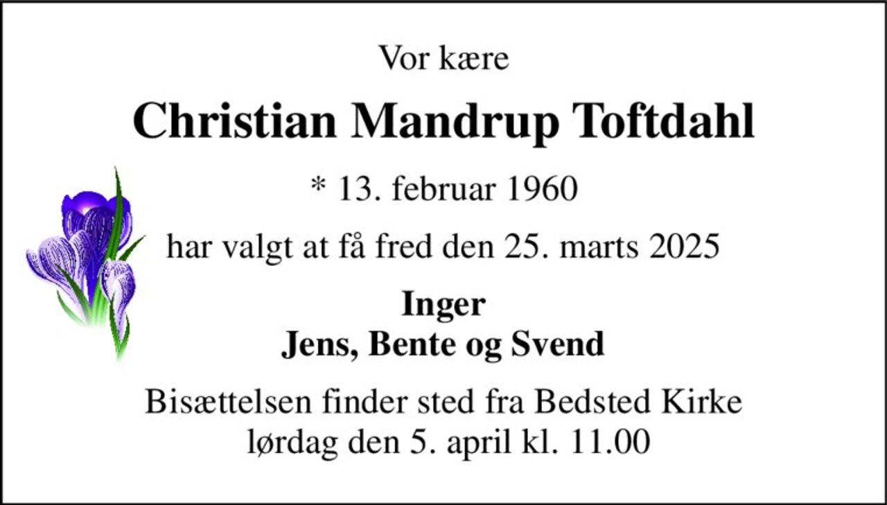 Vor kære 
Christian Mandrup Toftdahl​ 
*​ 13. februar 1960 
har valgt at få fred den 25. marts 2025 
Inger Jens, Bente og Svend 
Bisættelsen​ finder sted fra Bedsted Kirke  lørdag den 5. april​ kl. 11.00