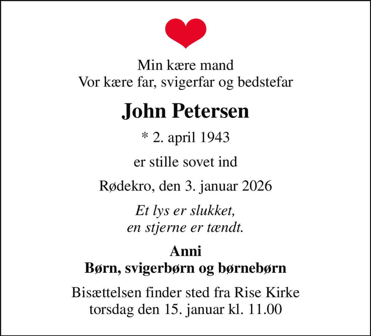 Min kære mand Vor kære far, svigerfar og bedstefar
John Petersen
* 2. april 1943
er stille sovet ind
Rødekro, den 3. januar 2026
Et lys er slukket, en stjerne er tændt.
Anni Børn, svigerbørn og børnebørn
Bisættelsen finder sted fra Rise Kirke  torsdag den 15. januar kl. 11.00