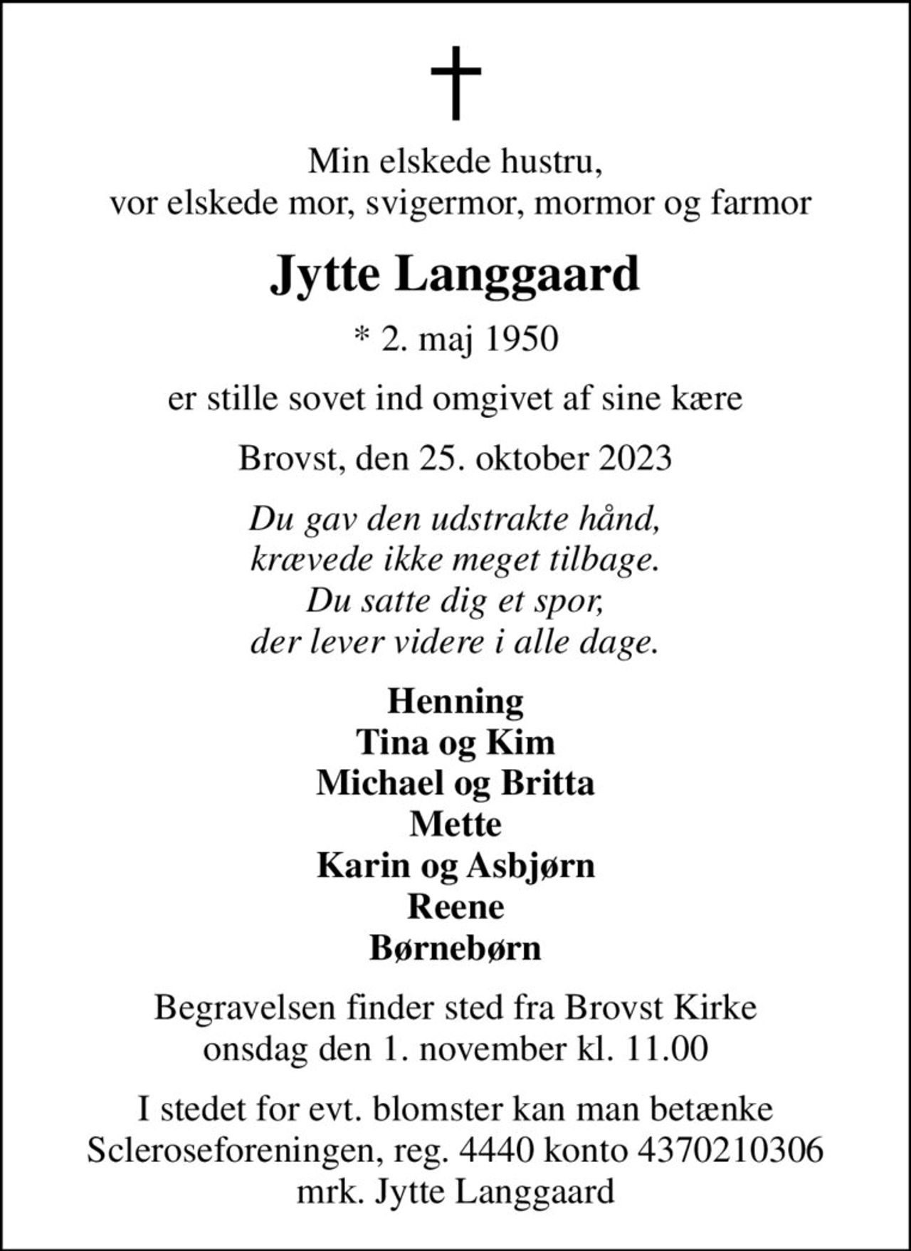 Min elskede hustru,  vor elskede mor, svigermor, mormor og farmor
Jytte Langgaard
* 2. maj 1950
er stille sovet ind omgivet af sine kære
Brovst, den 25. oktober 2023
Du gav den udstrakte hånd, krævede ikke meget tilbage. Du satte dig et spor, der lever videre i alle dage.
Henning Tina og Kim Michael og Britta Mette Karin og Asbjørn Reene Børnebørn
Begravelsen finder sted fra Brovst Kirke  onsdag den 1. november kl. 11.00 
I stedet for evt. blomster kan man betænke
					Scleroseforeningen reg.4440konto4370210306mrk. Jytte
					Langgaard
