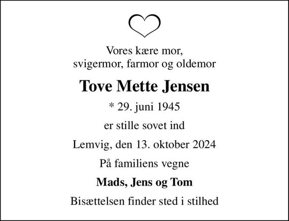 Vores kære mor, svigermor, farmor og oldemor
Tove Mette Jensen
* 29. juni 1945
er stille sovet ind
Lemvig, den 13. oktober 2024
På familiens vegne
Mads, Jens og Tom
Bisættelsen finder sted i stilhed