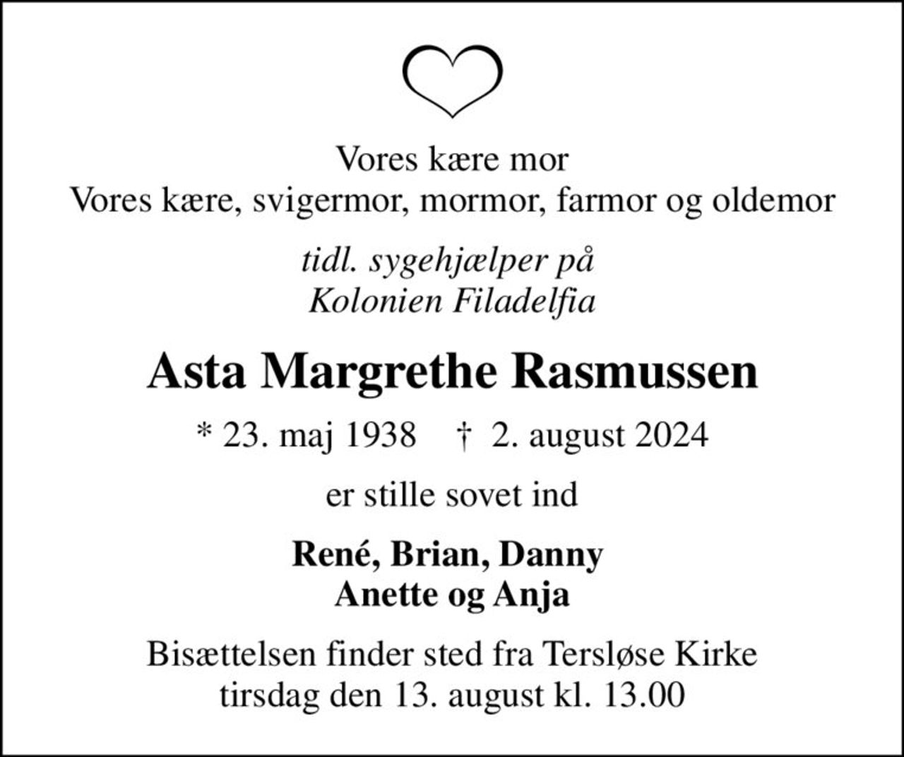 Vores kære mor Vores kære, svigermor, mormor, farmor og oldemor
tidl. sygehjælper på  Kolonien Filadelfia
Asta Margrethe Rasmussen
* 23. maj 1938    ✝ 2. august 2024
er stille sovet ind
René, Brian, Danny  Anette og Anja
Bisættelsen finder sted fra Tersløse Kirke  tirsdag den 13. august kl. 13.00