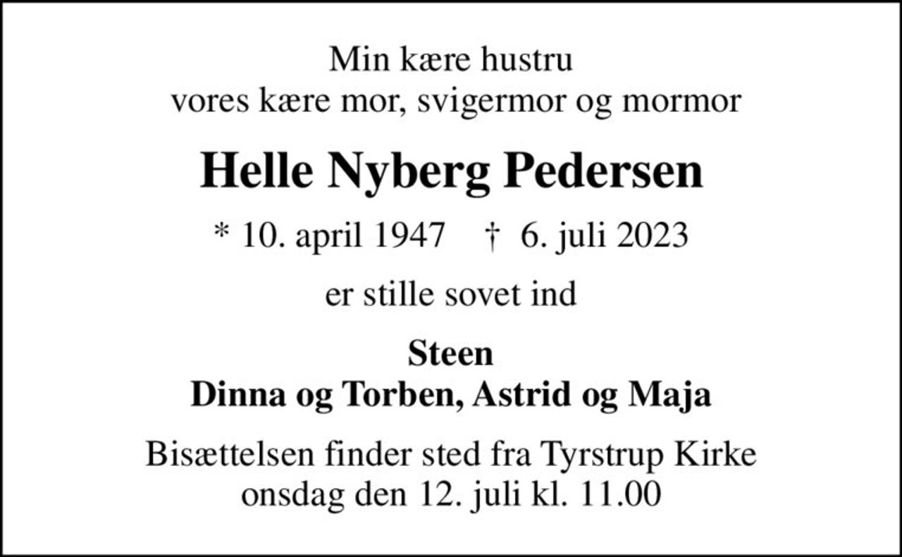 Min kære hustru  vores kære mor, svigermor og mormor
Helle Nyberg Pedersen
* 10. april 1947    ✝ 6. juli 2023
er stille sovet ind
Steen Dinna og Torben, Astrid og Maja
Bisættelsen finder sted fra Tyrstrup Kirke  onsdag den 12. juli kl. 11.00