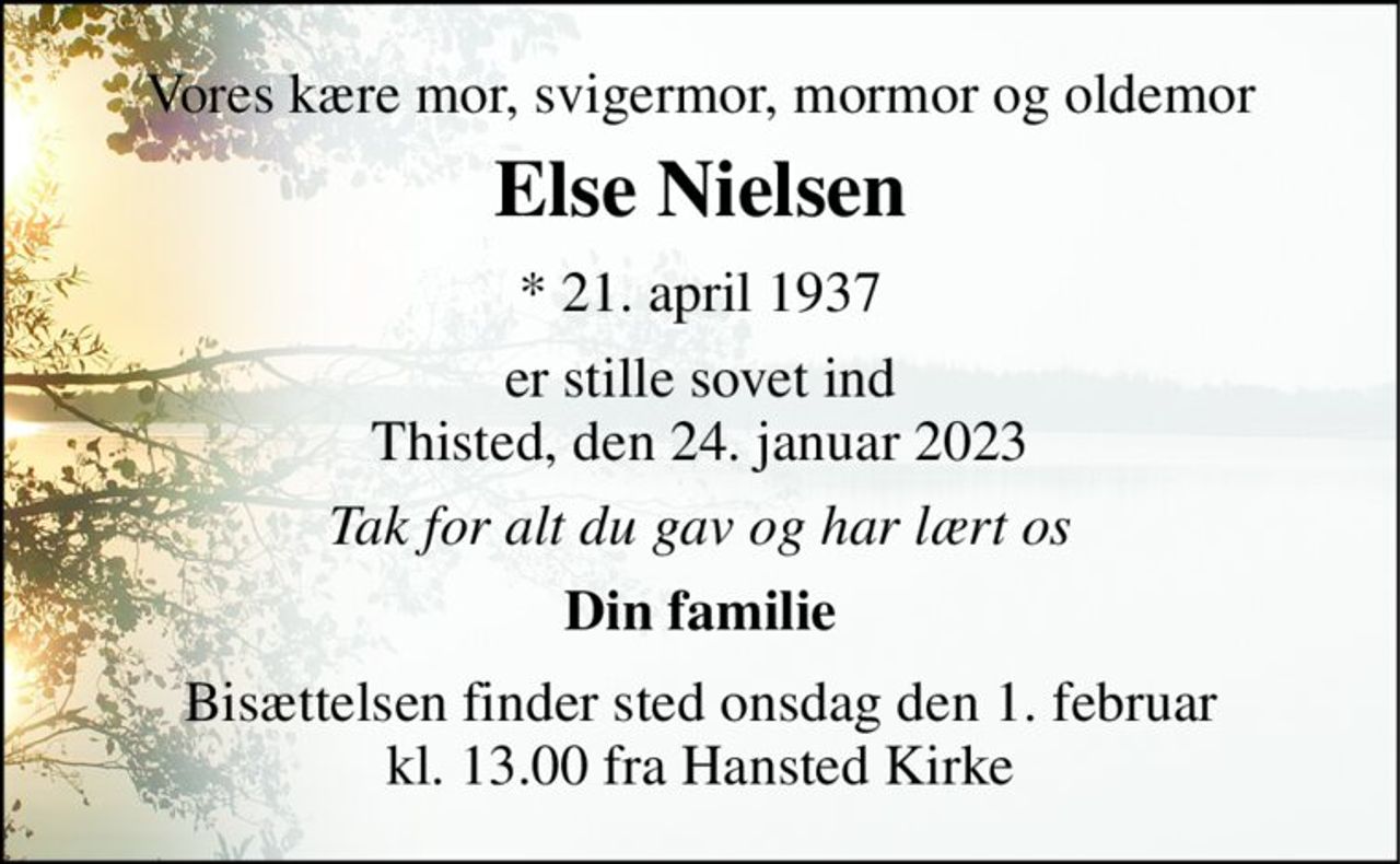 Vores kære mor, svigermor, mormor og oldemor 
Else Nielsen​ 
*​ 21. april 1937​ 
er stille sovet ind Thisted, den 24. januar 2023 
Tak for alt du gav og har lært os 
Din familie 
Bisættelsen​ finder sted onsdag den 1. februar​ kl. 13.00 fra Hansted Kirke