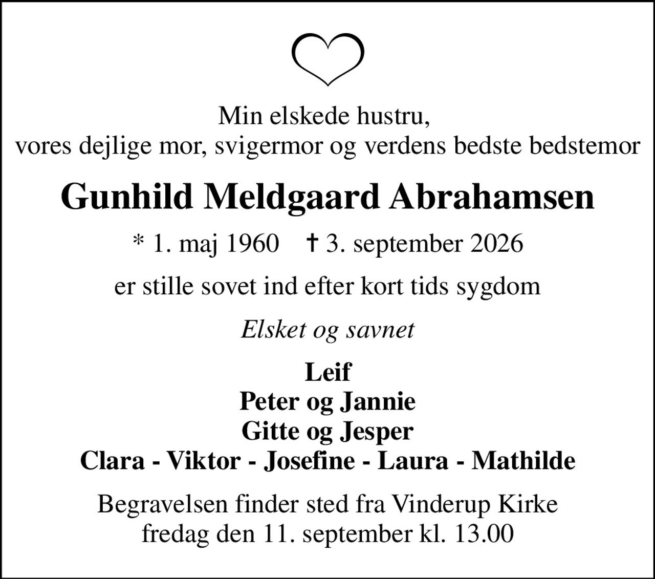 Min elskede hustru,  vores dejlige mor, svigermor og  verdens bedste bedstemor
Gunhild Meldgaard Abrahamsen
* 1. maj 1960    ✝ 3. september 2026
er stille sovet ind efter kort tids sygdom
Elsket og savnet
Leif Peter og Jannie Gitte og Jesper Clara - Viktor - Josefine - Laura - Mathilde
Begravelsen finder sted fra Vinderup Kirke  fredag den 11. september kl. 13.00