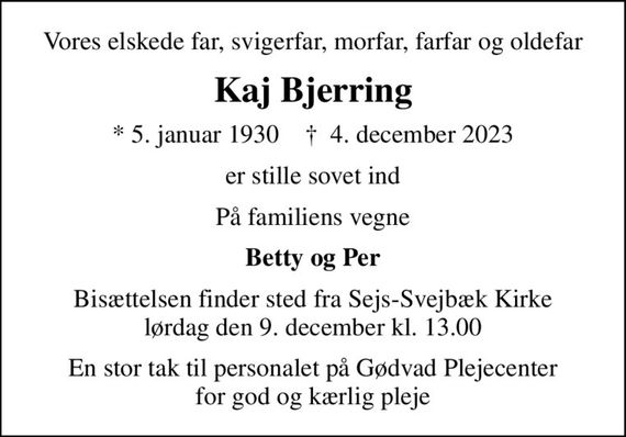 Vores elskede far, svigerfar, morfar, farfar og oldefar
Kaj Bjerring
* 5. januar 1930    &#x271d; 4. december 2023
er stille sovet ind
På familiens vegne
Betty og Per
Bisættelsen finder sted fra Sejs-Svejbæk Kirke  lørdag den 9. december kl. 13.00 
En stor tak til personalet på Gødvad Plejecenter for god og kærlig pleje