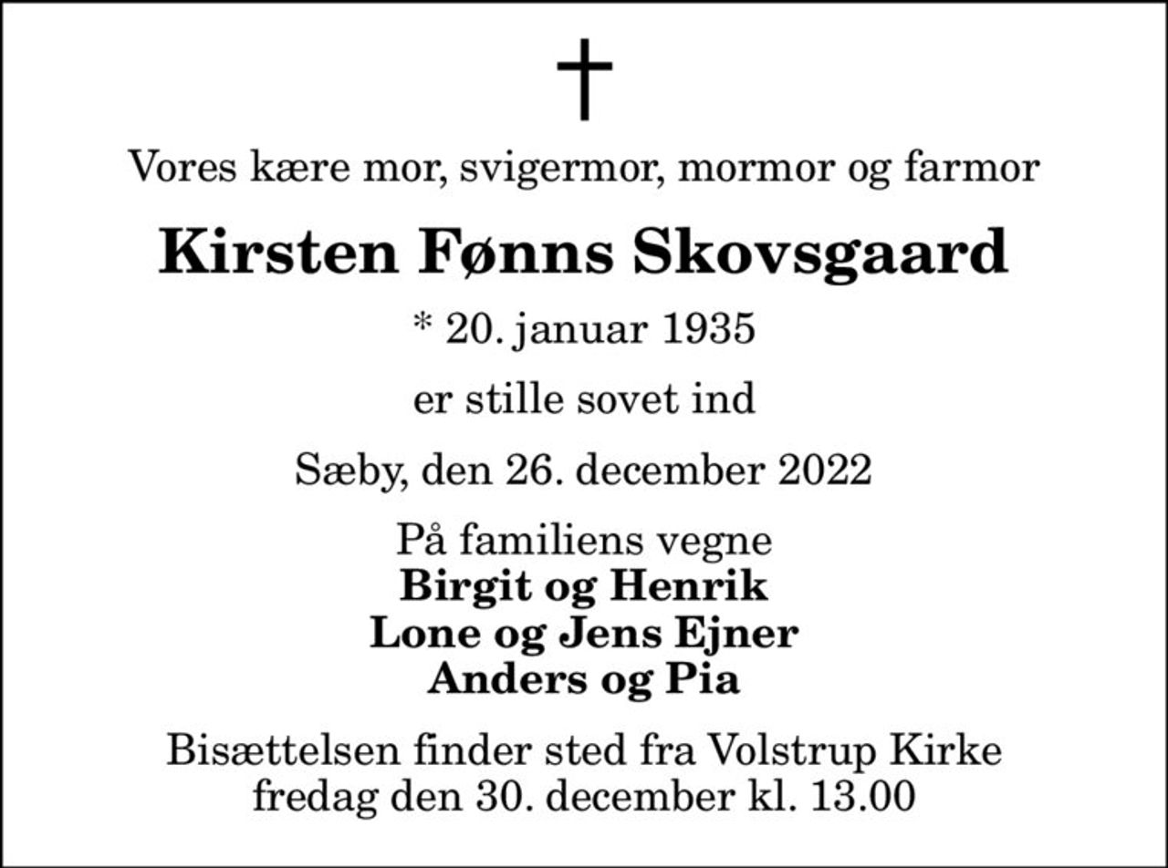Vores kære mor, svigermor, mormor og farmor
Kirsten Fønns Skovsgaard
* 20. januar 1935
er stille sovet ind
Sæby, den 26. december 2022
På familiens vegne
Birgit og Henrik Lone og Jens Ejner Anders og Pia
Bisættelsen finder sted fra Volstrup Kirke  fredag den 30. december kl. 13.00
