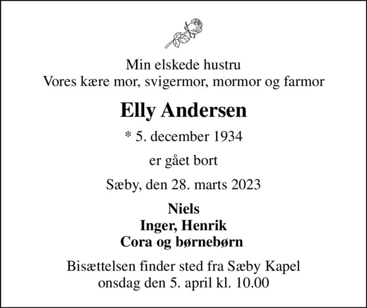 Min elskede hustru Vores kære mor, svigermor, mormor og farmor
Elly Andersen
* 5. december 1934
er gået bort
Sæby, den 28. marts 2023
Niels Inger, Henrik Cora og børnebørn 
Bisættelsen finder sted fra Sæby Kapel  onsdag den 5. april kl. 10.00