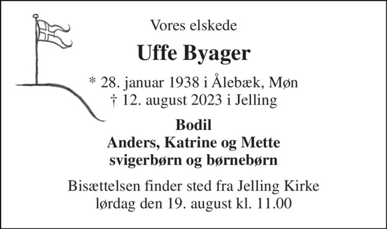 Vores elskede 
Uffe Byager 
* 28. januar 1938 i Ålebæk, Møn † 12. august 2023 i Jelling 
Bodil Anders, Katrine og Mette svigerbørn og børnebørn 
Bisættelsen finder sted fra Jelling Kirke lørdag den 19. august kl. 11.00