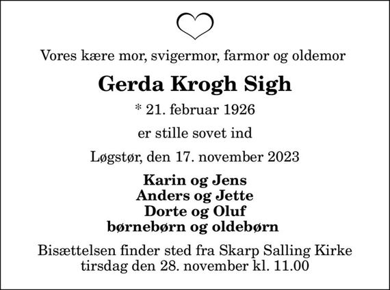 Vores kære mor, svigermor, farmor og oldemor 
Gerda Krogh Sigh
* 21. februar 1926
er stille sovet ind
Løgstør, den 17. november 2023
Karin og Jens Anders og Jette Dorte og Oluf børnebørn og oldebørn 
Bisættelsen finder sted fra Skarp Salling Kirke  tirsdag den 28. november kl. 11.00