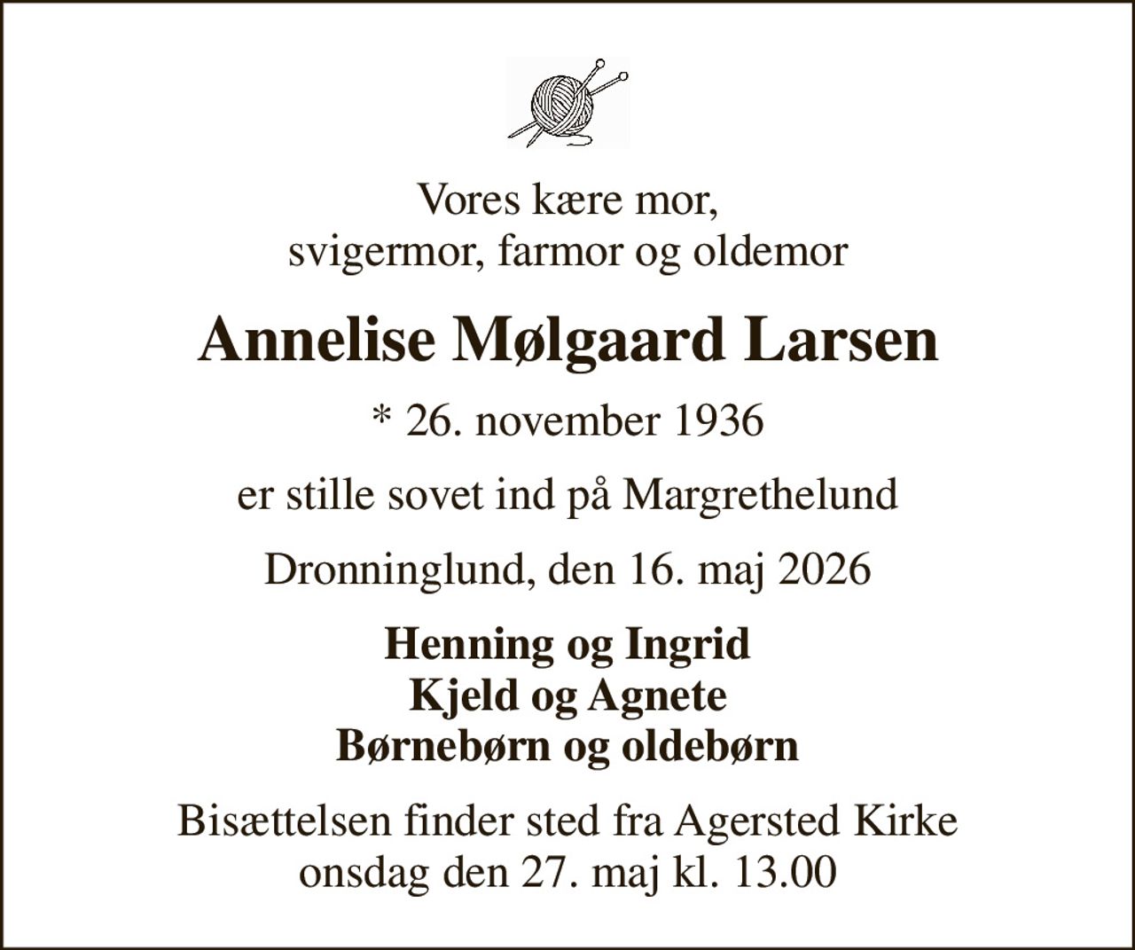 Vores kære mor, svigermor, farmor og oldemor
Annelise Mølgaard Larsen
* 26. november 1936
er stille sovet ind på Margrethelund
Dronninglund, den 16. maj 2026
Henning og Ingrid Kjeld og Agnete Børnebørn og oldebørn
Bisættelsen finder sted fra Agersted Kirke  onsdag den 27. maj kl. 13.00