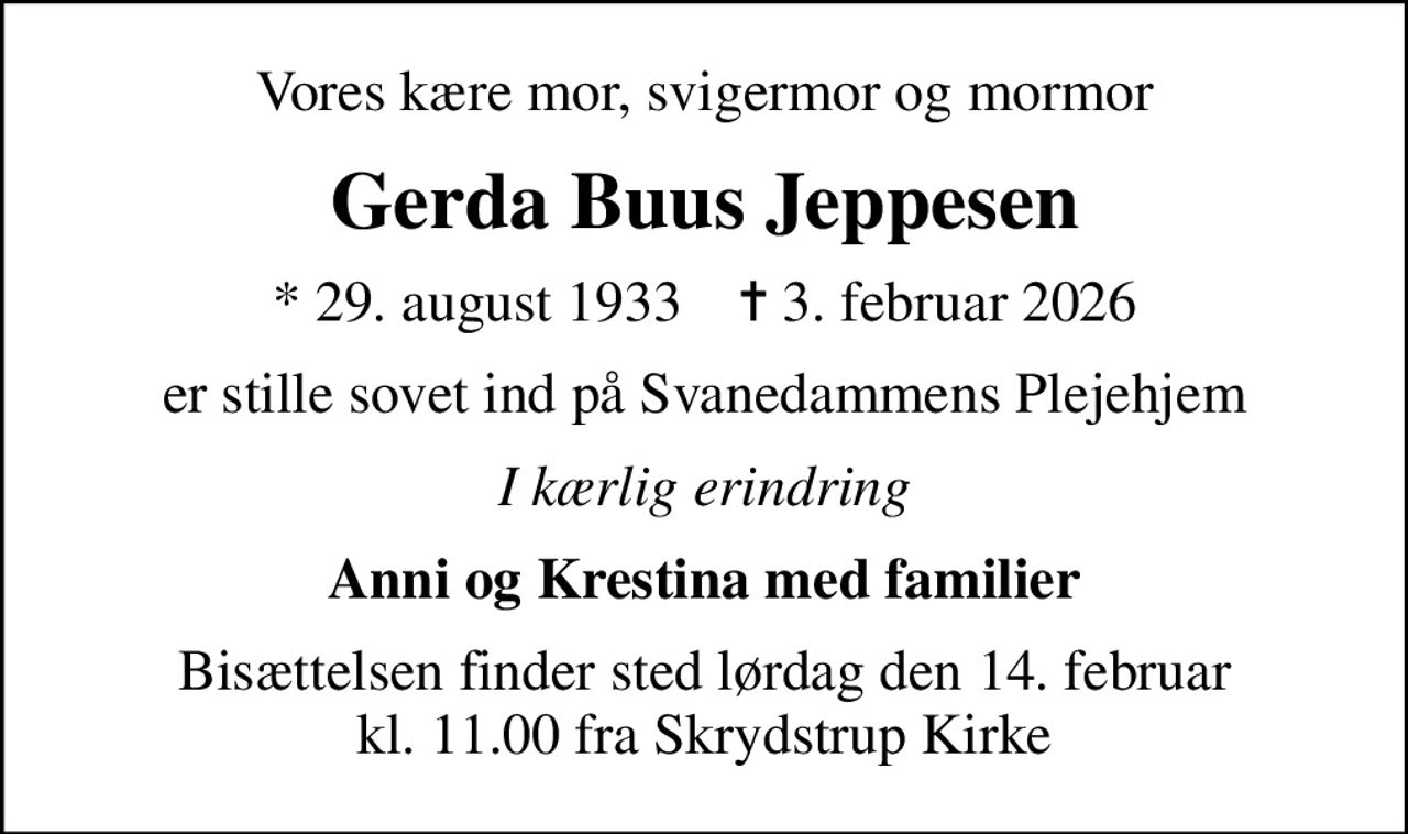 Vores kære mor, svigermor og mormor
Gerda Buus Jeppesen
* 29. august 1933    ✝ 3. februar 2026
er stille sovet ind på Svanedammens Plejehjem
I kærlig erindring
Anni og Krestina med familier
Bisættelsen finder sted lørdag den 14. februar kl. 11.00 fra Skrydstrup Kirke
