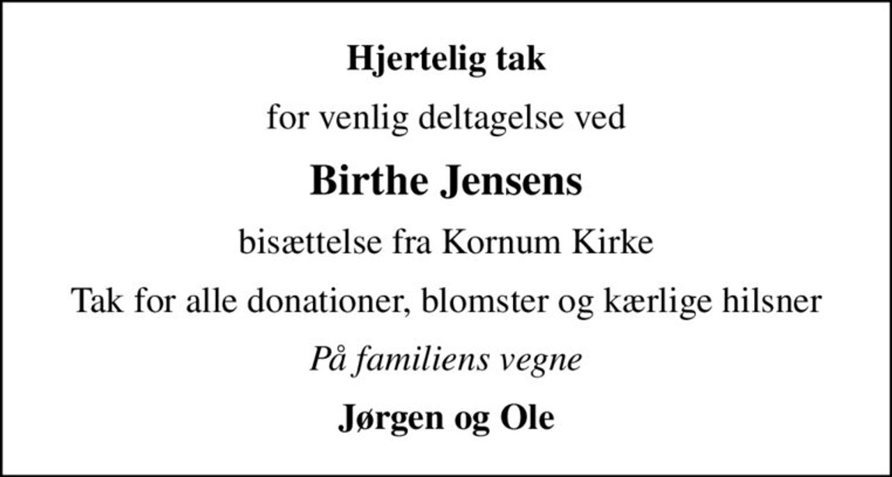 Hjertelig tak
for venlig deltagelse ved
Birthe Jensens
bisættelse fra Kornum Kirke
Tak for alle donationer, blomster og kærlige hilsner
På familiens vegne
Jørgen og Ole