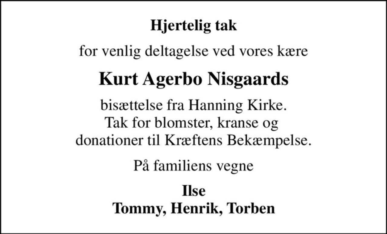 Hjertelig tak
for venlig deltagelse ved vores kære
Kurt Agerbo Nisgaards
bisættelse fra Hanning Kirke. Tak for blomster, kranse og  donationer til Kræftens Bekæmpelse.
På familiens vegne
Ilse Tommy, Henrik, Torben