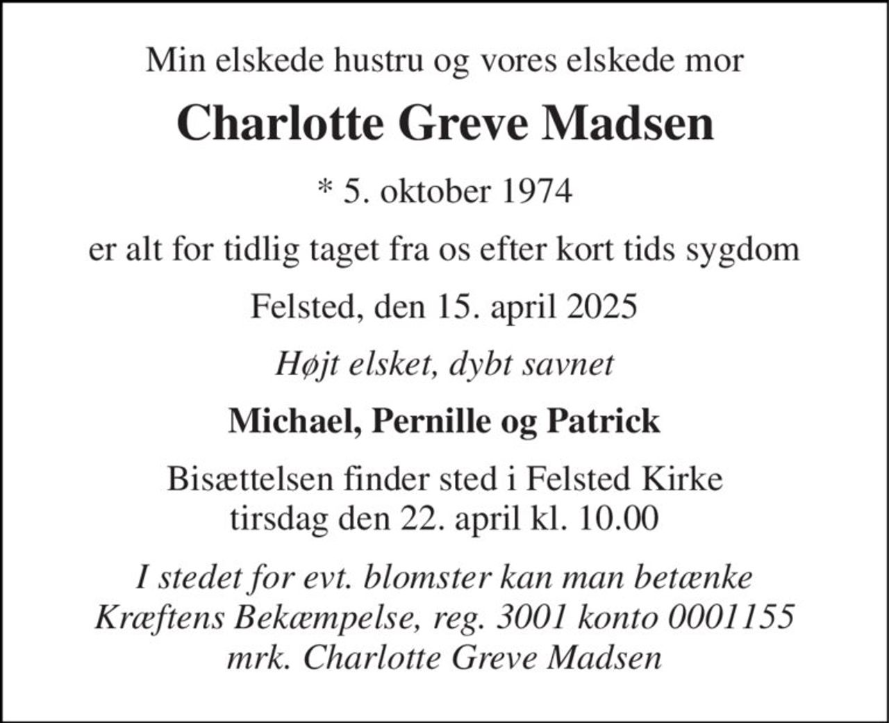 Min elskede hustru og vores elskede mor 
Charlotte Greve Madsen 
*​ 5. oktober 1974 
er alt for tidlig taget fra os efter kort tids sygdom 
Felsted, den 15. april 2025 
Højt elsket, dybt savnet 
Michael, Pernille og Patrick 
Bisættelsen​ finder sted i Felsted Kirke​ tirsdag den 22. april​ kl. 10.00 
I stedet for evt. blomster kan man betænke Kræftens Bekæmpelse, reg. 3001 konto 0001155 mrk. Charlotte Greve Madsen