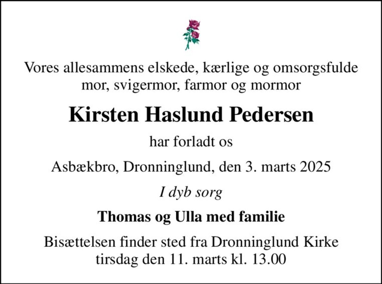 Vores allesammens elskede, kærlige og omsorgsfulde mor, svigermor, farmor og mormor
Kirsten Haslund Pedersen
har forladt os
Asbækbro, Dronninglund, den 3. marts 2025
I dyb sorg
Thomas og Ulla med familie
Bisættelsen finder sted fra Dronninglund Kirke  tirsdag den 11. marts kl. 13.00