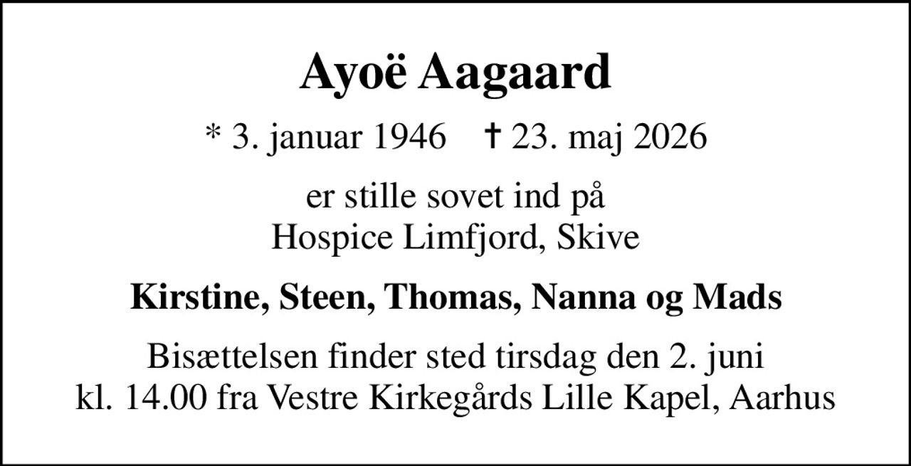 Ayoë Aagaard
* 3. januar 1946    ✝ 23. maj 2026
er stille sovet ind på Hospice Limfjord, Skive
Kirstine, Steen, Thomas, Nanna og Mads
Bisættelsen finder sted tirsdag den 2. juni kl. 14.00 fra Vestre Kirkegårds Lille Kapel, Aarhus